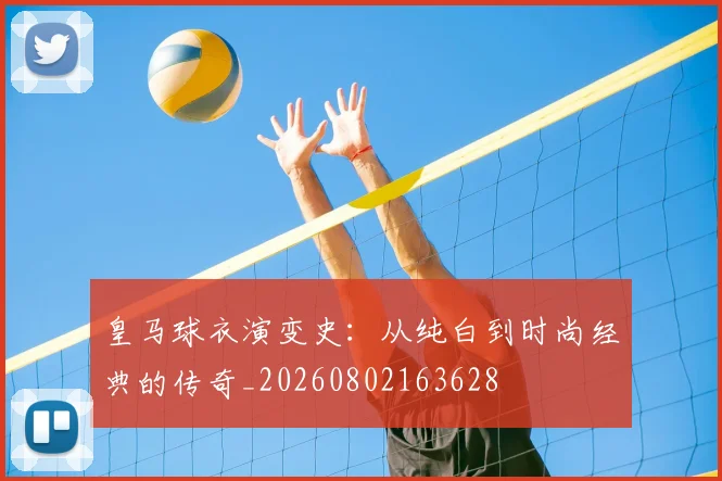 皇马球衣演变史：从纯白到时尚经典的传奇_20260802163628