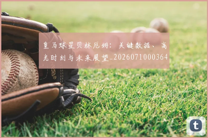 皇马球星贝林厄姆：关键数据、高光时刻与未来展望_20260710003644_20260802163628